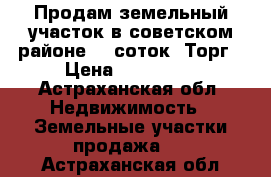 Продам земельный участок в советском районе, 6 соток. Торг › Цена ­ 300 000 - Астраханская обл. Недвижимость » Земельные участки продажа   . Астраханская обл.